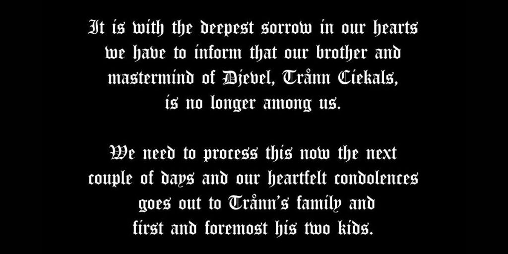 "It is with the deepest sorrow in our hearts we have to inform that our brother and mastermind of jebel, Trånn Cirkals, is no longer among us. We need to process this now the next couple of days and our heartfelt condolentes goes out to trann's family and first and foremost his two kids."